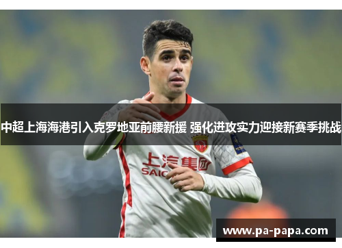 中超上海海港引入克罗地亚前腰新援 强化进攻实力迎接新赛季挑战